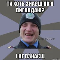 ти хоть знаєш як я виглядаю? і не взнаєш