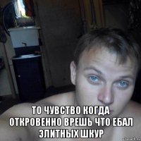  то чувство когда откровенно врешь что ебал элитных шкур