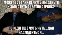 может все таки вернуть им деньги и запустить обратно сервис? погоди ещё чуть чуть...дай насладиться...