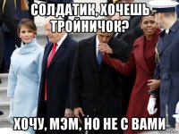 солдатик, хочешь тройничок? хочу, мэм, но не с вами
