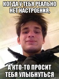 когда у тебя реально нет настроения, а кто-то просит тебя улыбнуться