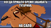 когда пришло время забивать тугарина, на сало.