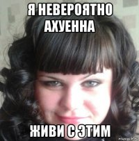 я невероятно ахуенна живи с этим