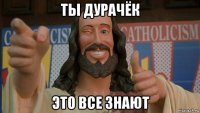 ты дурачёк это все знают