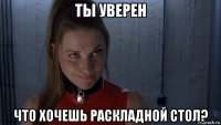 ты уверен что хочешь раскладной стол?