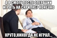 а я смогу после операции играть на скрипке? конечно круто,никогда не играл...