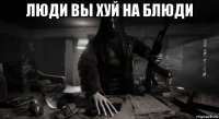 люди вы хуй на блюди 
