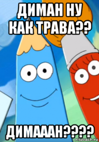 диман ну как трава?? димааан????
