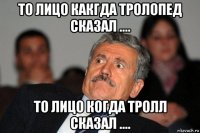 то лицо какгда тролопед сказал .... то лицо когда тролл сказал ....