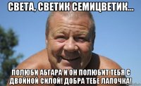 света, светик семицветик... полюби абгара и он полюбит тебя с двойной силой! добра тебе лапочка!