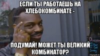 если ты работаешь на хлебокомбинате - подумай! может ты великий комбинатор?