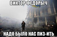 виктор федорыч надо было нас пиз-ить