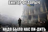 виктор федорыч надо было нас пи-дить