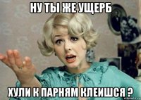 ну ты же ущерб хули к парням клеишся ?