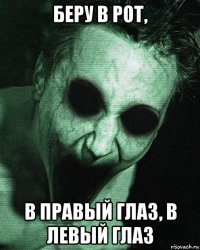 беру в рот, в правый глаз, в левый глаз