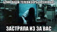 блин ваши телевизоры хреновые застряла из за вас