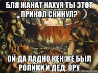 бля жанат нахуя ты этот прикол скинул? ой да ладно кек же был ролики и дед, ору