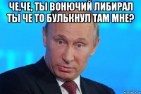 че,че, ты вонючий либирал ты че то булькнул там мне? 