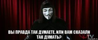  вы правда так думаете, или вам сказали так думать?