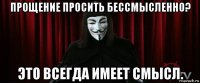 прощение просить бессмысленно? это всегда имеет смысл.