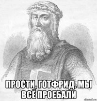  прости, готфрид. мы всё проебали