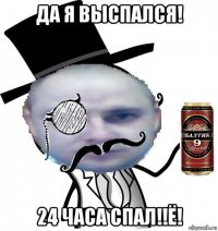 да я выспался! 24 часа спал!!ё!