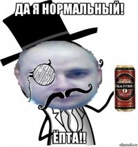 да я нормальный! ёпта!!