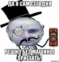 да я сам сегодня решил без машины приехать!