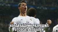  когда бадрик разрешил отсосать его член