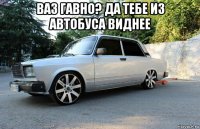 ваз гавно? да тебе из автобуса виднее 