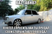 ваз гавно? я хотел спросить как ты продал свои старый туалет 90 года?