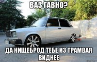 ваз гавно? да нищеброд тебе из трамвая виднее