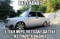 ваз гавно? у тебя мерс 90 года? да тебе из туалета виднее