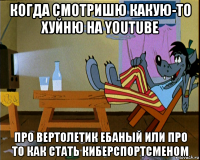 когда смотришю какую-то хуйню на youtube про вертолетик ебаный или про то как стать киберспортсменом