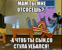 -мам ты мне отсосешь?, -а чтоб ты сын,со стула уебался!