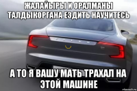 жалайыры и оралманы талдыкоргана ездить научитесь а то я вашу мать трахал на этой машине