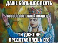 даже больше блеать ти даже не представляешь его