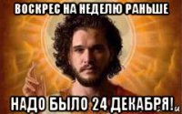 воскрес на неделю раньше надо было 24 декабря!