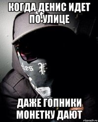 когда денис идет по улице даже гопники монетку дают