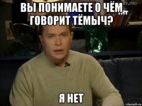 вы понимаете о чём говорит тёмыч? я нет