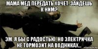 мама мёд передать хочет. зайдешь к ним? эм. я бы с радостью, но электричка не тормозит на водниках...