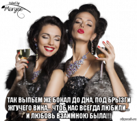  так выпьем же бокал до дна, под брызги жгучего вина... чтоб нас всегда любили... и любовь взаимною была!!!