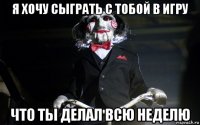 я хочу сыграть с тобой в игру что ты делал всю неделю