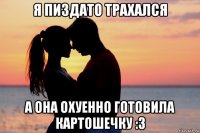 я пиздато трахался а она охуенно готовила картошечку :3