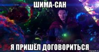 шима-сан я пришёл договориться