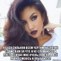  я буду сильной всем чертям назло! не сдамся ни за что, и не сломаюсь! и пусть сейчас мне очень тяжело, я всё равно смеюсь и улыбаюсь!