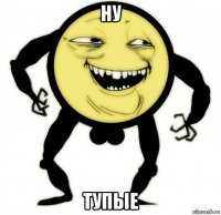 ну тупые