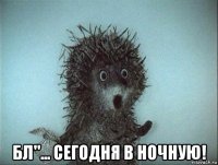 бл"... сегодня в ночную!