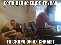 если денис еще в трусах то скоро он их снимет