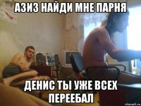 азиз найди мне парня денис ты уже всех переебал